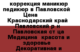 коррекция,маникюр,педикюр в Павловской › Цена ­ 500 - Краснодарский край, Павловский р-н, Павловская ст-ца Медицина, красота и здоровье » Декоративная и лечебная косметика   . Краснодарский край